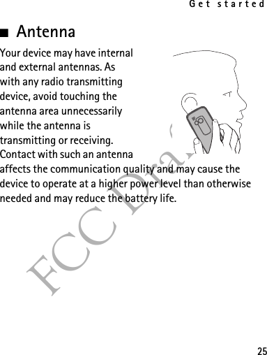 Get started25FCC Draft■AntennaYour device may have internal and external antennas. As with any radio transmitting device, avoid touching the antenna area unnecessarily while the antenna is transmitting or receiving. Contact with such an antenna affects the communication quality and may cause the device to operate at a higher power level than otherwise needed and may reduce the battery life.