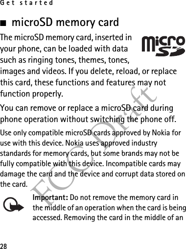 Get started28FCC Draft■microSD memory cardThe microSD memory card, inserted in your phone, can be loaded with data such as ringing tones, themes, tones, images and videos. If you delete, reload, or replace this card, these functions and features may not function properly.You can remove or replace a microSD card during phone operation without switching the phone off.Use only compatible microSD cards approved by Nokia for use with this device. Nokia uses approved industry standards for memory cards, but some brands may not be fully compatible with this device. Incompatible cards may damage the card and the device and corrupt data stored on the card.Important: Do not remove the memory card in the middle of an operation when the card is being accessed. Removing the card in the middle of an 