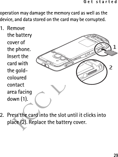 Get started29FCC Draftoperation may damage the memory card as well as the device, and data stored on the card may be corrupted.1. Remove the battery cover of the phone. Insert the card with the gold-coloured contact area facing down (1).2. Press the card into the slot until it clicks into place (2). Replace the battery cover.