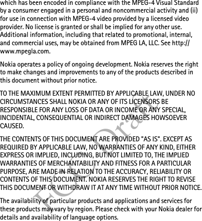 FCC Draftwhich has been encoded in compliance with the MPEG-4 Visual Standard by a consumer engaged in a personal and noncommercial activity and (ii) for use in connection with MPEG-4 video provided by a licensed video provider. No license is granted or shall be implied for any other use. Additional information, including that related to promotional, internal, and commercial uses, may be obtained from MPEG LA, LLC. See http://www.mpegla.com.Nokia operates a policy of ongoing development. Nokia reserves the right to make changes and improvements to any of the products described in this document without prior notice.TO THE MAXIMUM EXTENT PERMITTED BY APPLICABLE LAW, UNDER NO CIRCUMSTANCES SHALL NOKIA OR ANY OF ITS LICENSORS BE RESPONSIBLE FOR ANY LOSS OF DATA OR INCOME OR ANY SPECIAL, INCIDENTAL, CONSEQUENTIAL OR INDIRECT DAMAGES HOWSOEVER CAUSED.THE CONTENTS OF THIS DOCUMENT ARE PROVIDED &quot;AS IS&quot;. EXCEPT AS REQUIRED BY APPLICABLE LAW, NO WARRANTIES OF ANY KIND, EITHER EXPRESS OR IMPLIED, INCLUDING, BUT NOT LIMITED TO, THE IMPLIED WARRANTIES OF MERCHANTABILITY AND FITNESS FOR A PARTICULAR PURPOSE, ARE MADE IN RELATION TO THE ACCURACY, RELIABILITY OR CONTENTS OF THIS DOCUMENT. NOKIA RESERVES THE RIGHT TO REVISE THIS DOCUMENT OR WITHDRAW IT AT ANY TIME WITHOUT PRIOR NOTICE.The availability of particular products and applications and services for these products may vary by region. Please check with your Nokia dealer for details and availability of language options.