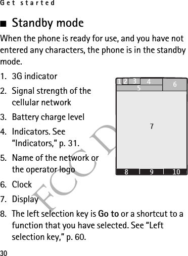 Get started30FCC Draft■Standby mode When the phone is ready for use, and you have not entered any characters, the phone is in the standby mode.1. 3G indicator2. Signal strength of the cellular network 3. Battery charge level4. Indicators. See “Indicators,” p. 31.5. Name of the network or the operator logo6. Clock7. Display8. The left selection key is Go to or a shortcut to a function that you have selected. See “Left selection key,” p. 60. 