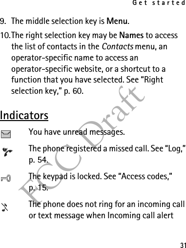 Get started31FCC Draft9. The middle selection key is Menu.10.The right selection key may be Names to access the list of contacts in the Contacts menu, an operator-specific name to access an operator-specific website, or a shortcut to a function that you have selected. See “Right selection key,” p. 60.IndicatorsYou have unread messages.The phone registered a missed call. See “Log,” p. 54.The keypad is locked. See “Access codes,” p. 15.The phone does not ring for an incoming call or text message when Incoming call alert 