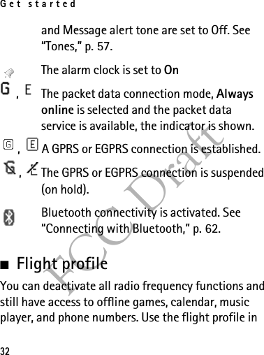 Get started32FCC Draftand Message alert tone are set to Off. See “Tones,” p. 57.The alarm clock is set to On,  The packet data connection mode, Always online is selected and the packet data service is available, the indicator is shown. ,  A GPRS or EGPRS connection is established.,  The GPRS or EGPRS connection is suspended (on hold).Bluetooth connectivity is activated. See “Connecting with Bluetooth,” p. 62. ■Flight profileYou can deactivate all radio frequency functions and still have access to offline games, calendar, music player, and phone numbers. Use the flight profile in 