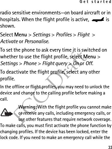 Get started33FCC Draftradio sensitive environments—on board aircraft or in hospitals. When the flight profile is active,  is shown.Select Menu &gt; Settings &gt; Profiles &gt; Flight &gt; Activate or Personalise.To set the phone to ask every time it is switched on whether to use the flight profile, select Menu &gt; Settings &gt; Phone &gt; Flight query &gt; On or Off.To deactivate the flight profile, select any other profile.In the offline or flight profiles, you may need to unlock the device and change to the calling profile before making a call.Warning: With the flight profile you cannot make or receive any calls, including emergency calls, or use other features that require network coverage. To make calls, you must first activate the phone function by changing profiles. If the device has been locked, enter the lock code. If you need to make an emergency call while the 