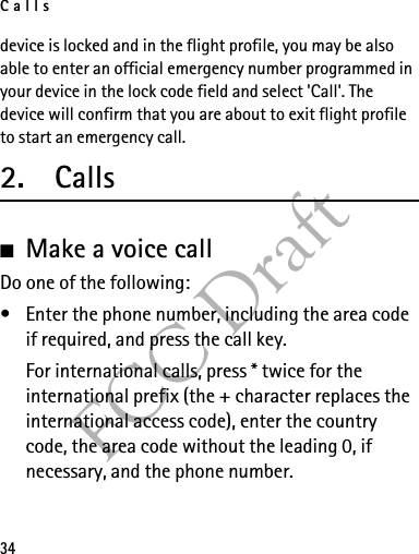Calls34FCC Draftdevice is locked and in the flight profile, you may be also able to enter an official emergency number programmed in your device in the lock code field and select &apos;Call&apos;. The device will confirm that you are about to exit flight profile to start an emergency call.2. Calls■Make a voice callDo one of the following:• Enter the phone number, including the area code if required, and press the call key.For international calls, press * twice for the international prefix (the + character replaces the international access code), enter the country code, the area code without the leading 0, if necessary, and the phone number.
