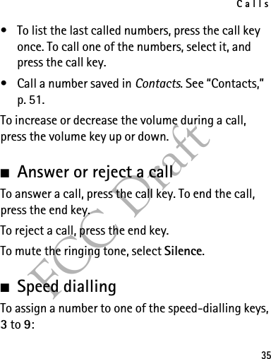 Calls35FCC Draft• To list the last called numbers, press the call key once. To call one of the numbers, select it, and press the call key.• Call a number saved in Contacts. See “Contacts,” p. 51.To increase or decrease the volume during a call, press the volume key up or down.■Answer or reject a callTo answer a call, press the call key. To end the call, press the end key.To reject a call, press the end key.To mute the ringing tone, select Silence. ■Speed diallingTo assign a number to one of the speed-dialling keys, 3 to 9: