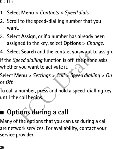Calls36FCC Draft1. Select Menu &gt; Contacts &gt; Speed dials.2. Scroll to the speed-dialling number that you want.3. Select Assign, or if a number has already been assigned to the key, select Options &gt; Change. 4. Select Search and the contact you want to assign.If the Speed dialling function is off, the phone asks whether you want to activate it.Select Menu &gt; Settings &gt; Call &gt; Speed dialling &gt; On or Off.To call a number, press and hold a speed-dialling key until the call begins.■Options during a callMany of the options that you can use during a call are network services. For availability, contact your service provider.