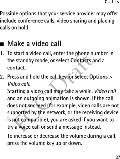 Calls37FCC DraftPossible options that your service provider may offer include conference calls, video sharing and placing calls on hold.■Make a video call1. To start a video call, enter the phone number in the standby mode, or select Contacts and a contact.2. Press and hold the call key, or select Options &gt; Video call.Starting a video call may take a while. Video call and an outgoing animation is shown. If the call does not succeed (for example, video calls are not supported by the network, or the receiving device is not compatible), you are asked if you want to try a voice call or send a message instead.To increase or decrease the volume during a call, press the volume key up or down.