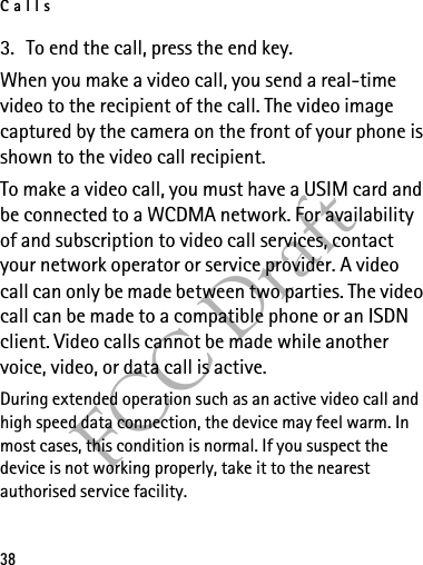 Calls38FCC Draft3. To end the call, press the end key.When you make a video call, you send a real-time video to the recipient of the call. The video image captured by the camera on the front of your phone is shown to the video call recipient. To make a video call, you must have a USIM card and be connected to a WCDMA network. For availability of and subscription to video call services, contact your network operator or service provider. A video call can only be made between two parties. The video call can be made to a compatible phone or an ISDN client. Video calls cannot be made while another voice, video, or data call is active.During extended operation such as an active video call and high speed data connection, the device may feel warm. In most cases, this condition is normal. If you suspect the device is not working properly, take it to the nearest authorised service facility.