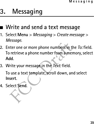 Messaging39FCC Draft3. Messaging■Write and send a text message1. Select Menu &gt; Messaging &gt; Create message &gt; Message.2. Enter one or more phone numbers in the To: field. To retrieve a phone number from a memory, select Add.3. Write your message in the Text: field.To use a text template, scroll down, and select Insert.4. Select Send.