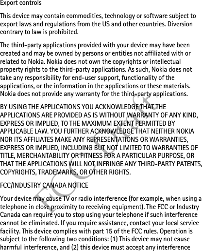 FCC DraftExport controlsThis device may contain commodities, technology or software subject to export laws and regulations from the US and other countries. Diversion contrary to law is prohibited.The third-party applications provided with your device may have been created and may be owned by persons or entities not affiliated with or related to Nokia. Nokia does not own the copyrights or intellectual property rights to the third-party applications. As such, Nokia does not take any responsibility for end-user support, functionality of the applications, or the information in the applications or these materials. Nokia does not provide any warranty for the third-party applications.BY USING THE APPLICATIONS YOU ACKNOWLEDGE THAT THE APPLICATIONS ARE PROVIDED AS IS WITHOUT WARRANTY OF ANY KIND, EXPRESS OR IMPLIED, TO THE MAXIMUM EXTENT PERMITTED BY APPLICABLE LAW. YOU FURTHER ACKNOWLEDGE THAT NEITHER NOKIA NOR ITS AFFILIATES MAKE ANY REPRESENTATIONS OR WARRANTIES, EXPRESS OR IMPLIED, INCLUDING BUT NOT LIMITED TO WARRANTIES OF TITLE, MERCHANTABILITY OR FITNESS FOR A PARTICULAR PURPOSE, OR THAT THE APPLICATIONS WILL NOT INFRINGE ANY THIRD-PARTY PATENTS, COPYRIGHTS, TRADEMARKS, OR OTHER RIGHTS. FCC/INDUSTRY CANADA NOTICEYour device may cause TV or radio interference (for example, when using a telephone in close proximity to receiving equipment). The FCC or Industry Canada can require you to stop using your telephone if such interference cannot be eliminated. If you require assistance, contact your local service facility. This device complies with part 15 of the FCC rules. Operation is subject to the following two conditions: (1) This device may not cause harmful interference, and (2) this device must accept any interference 