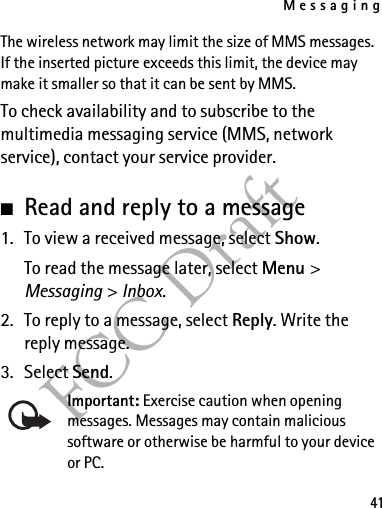 Messaging41FCC DraftThe wireless network may limit the size of MMS messages. If the inserted picture exceeds this limit, the device may make it smaller so that it can be sent by MMS.To check availability and to subscribe to the multimedia messaging service (MMS, network service), contact your service provider. ■Read and reply to a message1. To view a received message, select Show.To read the message later, select Menu &gt; Messaging &gt; Inbox. 2. To reply to a message, select Reply. Write the reply message.3. Select Send.Important: Exercise caution when opening messages. Messages may contain malicious software or otherwise be harmful to your device or PC. 