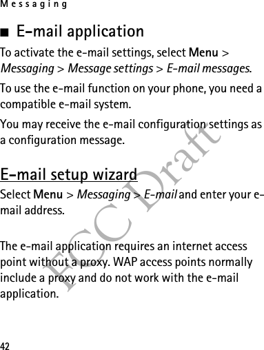 Messaging42FCC Draft■E-mail applicationTo activate the e-mail settings, select Menu &gt; Messaging &gt; Message settings &gt; E-mail messages.To use the e-mail function on your phone, you need a compatible e-mail system.You may receive the e-mail configuration settings as a configuration message.E-mail setup wizardSelect Menu &gt; Messaging &gt; E-mail and enter your e-mail address.The e-mail application requires an internet access point without a proxy. WAP access points normally include a proxy and do not work with the e-mail application.