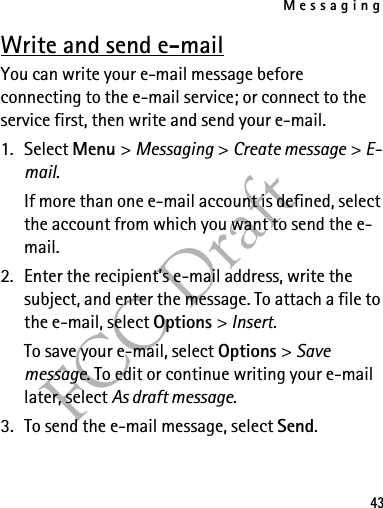 Messaging43FCC DraftWrite and send e-mailYou can write your e-mail message before connecting to the e-mail service; or connect to the service first, then write and send your e-mail.1. Select Menu &gt; Messaging &gt; Create message &gt; E-mail.If more than one e-mail account is defined, select the account from which you want to send the e-mail.2. Enter the recipient’s e-mail address, write the subject, and enter the message. To attach a file to the e-mail, select Options &gt; Insert.To save your e-mail, select Options &gt; Save message. To edit or continue writing your e-mail later, select As draft message. 3. To send the e-mail message, select Send.