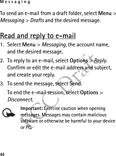 Messaging44FCC DraftTo send an e-mail from a draft folder, select Menu &gt; Messaging &gt; Drafts and the desired message.Read and reply to e-mail1. Select Menu &gt; Messaging, the account name, and the desired message.2. To reply to an e-mail, select Options &gt; Reply. Confirm or edit the e-mail address and subject, and create your reply.3. To send the message, select Send. To end the e-mail session, select Options &gt; Disconnect.Important: Exercise caution when opening messages. Messages may contain malicious software or otherwise be harmful to your device or PC. 