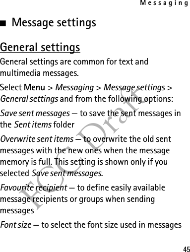 Messaging45FCC Draft■Message settingsGeneral settingsGeneral settings are common for text and multimedia messages.Select Menu &gt; Messaging &gt; Message settings &gt; General settings and from the following options:Save sent messages — to save the sent messages in the Sent items folderOverwrite sent items — to overwrite the old sent messages with the new ones when the message memory is full. This setting is shown only if you selected Save sent messages.Favourite recipient — to define easily available message recipients or groups when sending messagesFont size — to select the font size used in messages