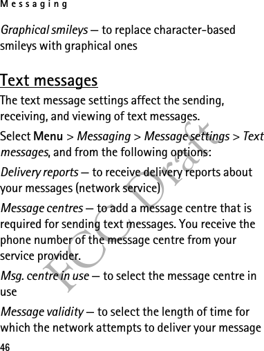 Messaging46FCC DraftGraphical smileys — to replace character-based smileys with graphical onesText messagesThe text message settings affect the sending, receiving, and viewing of text messages.Select Menu &gt; Messaging &gt; Message settings &gt; Text messages, and from the following options:Delivery reports — to receive delivery reports about your messages (network service)Message centres — to add a message centre that is required for sending text messages. You receive the phone number of the message centre from your service provider.Msg. centre in use — to select the message centre in useMessage validity — to select the length of time for which the network attempts to deliver your message