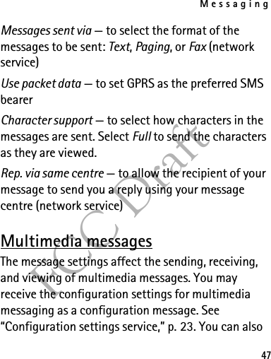 Messaging47FCC DraftMessages sent via — to select the format of the messages to be sent: Text, Paging, or Fax (network service)Use packet data — to set GPRS as the preferred SMS bearerCharacter support — to select how characters in the messages are sent. Select Full to send the characters as they are viewed.Rep. via same centre — to allow the recipient of your message to send you a reply using your message centre (network service)Multimedia messagesThe message settings affect the sending, receiving, and viewing of multimedia messages. You may receive the configuration settings for multimedia messaging as a configuration message. See “Configuration settings service,” p. 23. You can also 