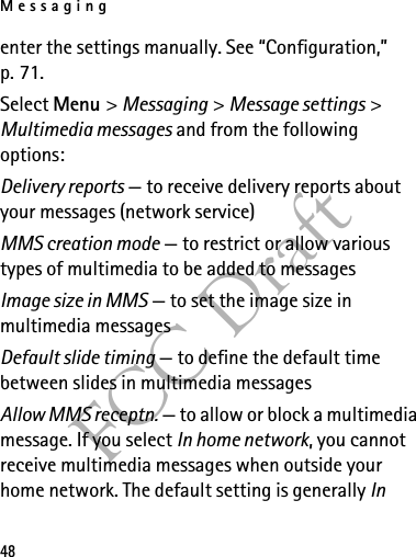 Messaging48FCC Draftenter the settings manually. See “Configuration,” p. 71.Select Menu &gt; Messaging &gt; Message settings &gt; Multimedia messages and from the following options:Delivery reports — to receive delivery reports about your messages (network service)MMS creation mode — to restrict or allow various types of multimedia to be added to messagesImage size in MMS — to set the image size in multimedia messagesDefault slide timing — to define the default time between slides in multimedia messagesAllow MMS receptn. — to allow or block a multimedia message. If you select In home network, you cannot receive multimedia messages when outside your home network. The default setting is generally In 