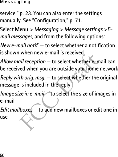 Messaging50FCC Draftservice,” p. 23. You can also enter the settings manually. See “Configuration,” p. 71.Select Menu &gt; Messaging &gt; Message settings &gt;E-mail messages, and from the following options:New e-mail notif. — to select whether a notification is shown when new e-mail is receivedAllow mail reception — to select whether e-mail can be received when you are outside your home networkReply with orig. msg. — to select whether the original message is included in the replyImage size in e-mail — to select the size of images in e-mailEdit mailboxes — to add new mailboxes or edit one in use