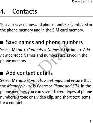 Contacts51FCC Draft4. ContactsYou can save names and phone numbers (contacts) in the phone memory and in the SIM card memory.■Save names and phone numbersSelect Menu &gt; Contacts &gt; Names &gt; Options &gt; Add new contact. Names and numbers are saved in the phone memory.■Add contact detailsSelect Menu &gt; Contacts &gt; Settings, and ensure that the Memory in use is Phone or Phone and SIM. In the phone memory, you can save different types of phone numbers, a tone or a video clip, and short text items for a contact.
