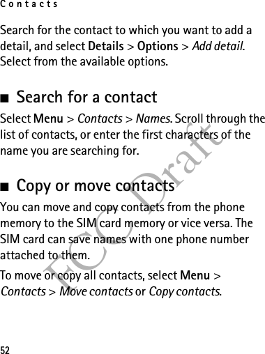 Contacts52FCC DraftSearch for the contact to which you want to add a detail, and select Details &gt; Options &gt; Add detail. Select from the available options.■Search for a contactSelect Menu &gt; Contacts &gt; Names. Scroll through the list of contacts, or enter the first characters of the name you are searching for.■Copy or move contactsYou can move and copy contacts from the phone memory to the SIM card memory or vice versa. The SIM card can save names with one phone number attached to them. To move or copy all contacts, select Menu &gt; Contacts &gt; Move contacts or Copy contacts.