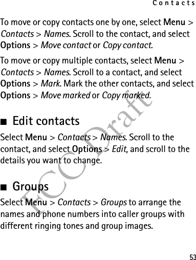 Contacts53FCC DraftTo move or copy contacts one by one, select Menu &gt; Contacts &gt; Names. Scroll to the contact, and select Options &gt; Move contact or Copy contact.To move or copy multiple contacts, select Menu &gt; Contacts &gt; Names. Scroll to a contact, and select Options &gt; Mark. Mark the other contacts, and select Options &gt; Move marked or Copy marked.■Edit contactsSelect Menu &gt; Contacts &gt; Names. Scroll to the contact, and select Options &gt; Edit, and scroll to the details you want to change.■GroupsSelect Menu &gt; Contacts &gt; Groups to arrange the names and phone numbers into caller groups with different ringing tones and group images.