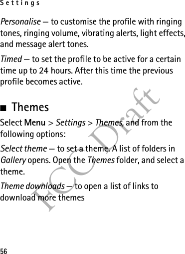 Settings56FCC DraftPersonalise — to customise the profile with ringing tones, ringing volume, vibrating alerts, light effects, and message alert tones.Timed — to set the profile to be active for a certain time up to 24 hours. After this time the previous profile becomes active.■ThemesSelect Menu &gt; Settings &gt; Themes, and from the following options:Select theme — to set a theme. A list of folders in Gallery opens. Open the Themes folder, and select a theme.Theme downloads — to open a list of links to download more themes