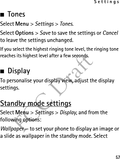 Settings57FCC Draft■TonesSelect Menu &gt; Settings &gt; Tones.Select Options &gt; Save to save the settings or Cancel to leave the settings unchanged.If you select the highest ringing tone level, the ringing tone reaches its highest level after a few seconds.■DisplayTo personalise your display view, adjust the display settings.Standby mode settingsSelect Menu &gt; Settings &gt; Display, and from the following options:Wallpaper — to set your phone to display an image or a slide as wallpaper in the standby mode. Select 