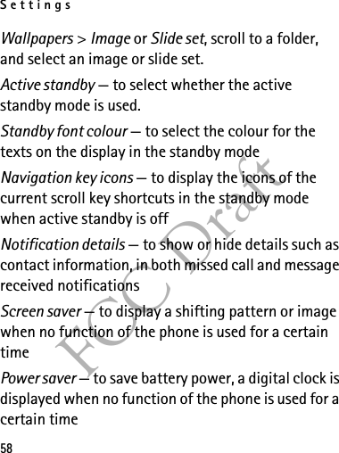 Settings58FCC DraftWallpapers &gt; Image or Slide set, scroll to a folder, and select an image or slide set.Active standby — to select whether the active standby mode is used.Standby font colour — to select the colour for the texts on the display in the standby modeNavigation key icons — to display the icons of the current scroll key shortcuts in the standby mode when active standby is offNotification details — to show or hide details such as contact information, in both missed call and message received notificationsScreen saver — to display a shifting pattern or image when no function of the phone is used for a certain timePower saver — to save battery power, a digital clock is displayed when no function of the phone is used for a certain time