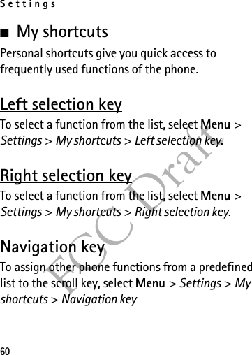 Settings60FCC Draft■My shortcutsPersonal shortcuts give you quick access to frequently used functions of the phone.Left selection keyTo select a function from the list, select Menu &gt; Settings &gt; My shortcuts &gt; Left selection key.Right selection keyTo select a function from the list, select Menu &gt; Settings &gt; My shortcuts &gt; Right selection key.Navigation keyTo assign other phone functions from a predefined list to the scroll key, select Menu &gt; Settings &gt; My shortcuts &gt; Navigation key