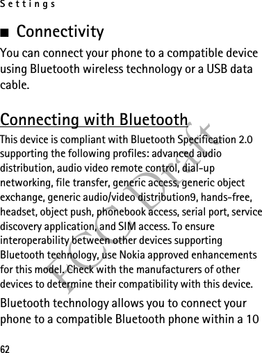 Settings62FCC Draft■ConnectivityYou can connect your phone to a compatible device using Bluetooth wireless technology or a USB data cable.Connecting with BluetoothThis device is compliant with Bluetooth Specification 2.0 supporting the following profiles: advanced audio distribution, audio video remote control, dial-up networking, file transfer, generic access, generic object exchange, generic audio/video distribution9, hands-free, headset, object push, phonebook access, serial port, service discovery application, and SIM access. To ensure interoperability between other devices supporting Bluetooth technology, use Nokia approved enhancements for this model. Check with the manufacturers of other devices to determine their compatibility with this device.Bluetooth technology allows you to connect your phone to a compatible Bluetooth phone within a 10 