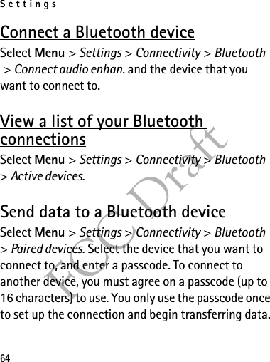 Settings64FCC DraftConnect a Bluetooth deviceSelect Menu &gt; Settings &gt; Connectivity &gt; Bluetooth &gt; Connect audio enhan. and the device that you want to connect to.View a list of your Bluetooth connectionsSelect Menu &gt; Settings &gt; Connectivity &gt; Bluetooth &gt; Active devices.Send data to a Bluetooth deviceSelect Menu &gt; Settings &gt; Connectivity &gt; Bluetooth &gt; Paired devices. Select the device that you want to connect to, and enter a passcode. To connect to another device, you must agree on a passcode (up to 16 characters) to use. You only use the passcode once to set up the connection and begin transferring data.