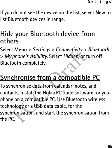 Settings65FCC DraftIf you do not see the device on the list, select New to list Bluetooth devices in range.Hide your Bluetooth device from othersSelect Menu &gt; Settings &gt; Connectivity &gt; Bluetooth &gt; My phone&apos;s visibility. Select Hidden, or turn off Bluetooth completely.Synchronise from a compatible PCTo synchronise data from calendar, notes, and contacts, install the Nokia PC Suite software for your phone on a compatible PC. Use Bluetooth wireless technology or a USB data cable, for the synchronisation, and start the synchronisation from the PC.