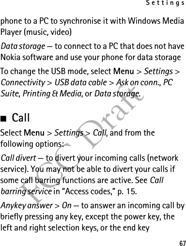 Settings67FCC Draftphone to a PC to synchronise it with Windows Media Player (music, video)Data storage — to connect to a PC that does not have Nokia software and use your phone for data storageTo change the USB mode, select Menu &gt; Settings &gt; Connectivity &gt; USB data cable &gt; Ask on conn., PC Suite, Printing &amp; Media, or Data storage.■CallSelect Menu &gt; Settings &gt; Call, and from the following options:Call divert — to divert your incoming calls (network service). You may not be able to divert your calls if some call barring functions are active. See Call barring service in “Access codes,” p. 15.Anykey answer &gt; On — to answer an incoming call by briefly pressing any key, except the power key, the left and right selection keys, or the end key