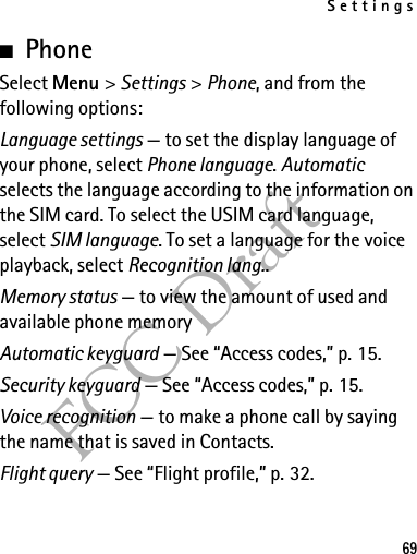 Settings69FCC Draft■PhoneSelect Menu &gt; Settings &gt; Phone, and from the following options: Language settings — to set the display language of your phone, select Phone language. Automatic selects the language according to the information on the SIM card. To select the USIM card language, select SIM language. To set a language for the voice playback, select Recognition lang..Memory status — to view the amount of used and available phone memoryAutomatic keyguard — See “Access codes,” p. 15.Security keyguard — See “Access codes,” p. 15.Voice recognition — to make a phone call by saying the name that is saved in Contacts.Flight query — See “Flight profile,” p. 32.