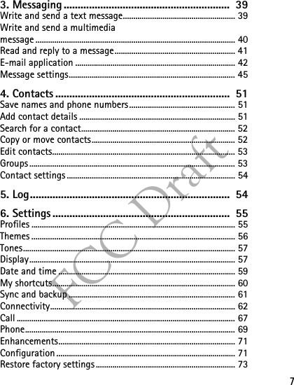 7FCC Draft3. Messaging ...........................................................  39Write and send a text message...................................................... 39Write and send a multimediamessage ................................................................................................ 40Read and reply to a message.......................................................... 41E-mail application ............................................................................. 42Message settings................................................................................ 454. Contacts ..............................................................  51Save names and phone numbers................................................... 51Add contact details ........................................................................... 51Search for a contact.......................................................................... 52Copy or move contacts..................................................................... 52Edit contacts........................................................................................ 53Groups ................................................................................................... 53Contact settings ................................................................................. 545. Log.......................................................................  546. Settings ...............................................................  55Profiles .................................................................................................. 55Themes .................................................................................................. 56Tones...................................................................................................... 57Display................................................................................................... 57Date and time ..................................................................................... 59My shortcuts........................................................................................ 60Sync and backup ................................................................................ 61Connectivity......................................................................................... 62Call ......................................................................................................... 67Phone..................................................................................................... 69Enhancements..................................................................................... 71Configuration ...................................................................................... 71Restore factory settings................................................................... 73