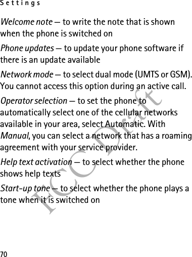 Settings70FCC DraftWelcome note — to write the note that is shown when the phone is switched onPhone updates — to update your phone software if there is an update availableNetwork mode — to select dual mode (UMTS or GSM). You cannot access this option during an active call.Operator selection — to set the phone to automatically select one of the cellular networks available in your area, select Automatic. With Manual, you can select a network that has a roaming agreement with your service provider.Help text activation — to select whether the phone shows help textsStart-up tone — to select whether the phone plays a tone when it is switched on