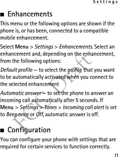 Settings71FCC Draft■EnhancementsThis menu or the following options are shown if the phone is, or has been, connected to a compatible mobile enhancement.Select Menu &gt; Settings &gt; Enhancements. Select an enhancement and, depending on the enhancement, from the following options:Default profile — to select the profile that you want to be automatically activated when you connect to the selected enhancementAutomatic answer — to set the phone to answer an incoming call automatically after 5 seconds. If Menu &gt; Settings &gt; Tones &gt; Incoming call alert is set to Beep once or Off, automatic answer is off.■ConfigurationYou can configure your phone with settings that are required for certain services to function correctly. 