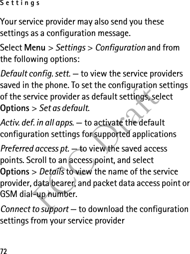 Settings72FCC DraftYour service provider may also send you these settings as a configuration message.Select Menu &gt; Settings &gt; Configuration and from the following options:Default config. sett. — to view the service providers saved in the phone. To set the configuration settings of the service provider as default settings, select Options &gt; Set as default. Activ. def. in all apps. — to activate the default configuration settings for supported applicationsPreferred access pt. — to view the saved access points. Scroll to an access point, and select Options &gt; Details to view the name of the service provider, data bearer, and packet data access point or GSM dial-up number.Connect to support — to download the configuration settings from your service provider