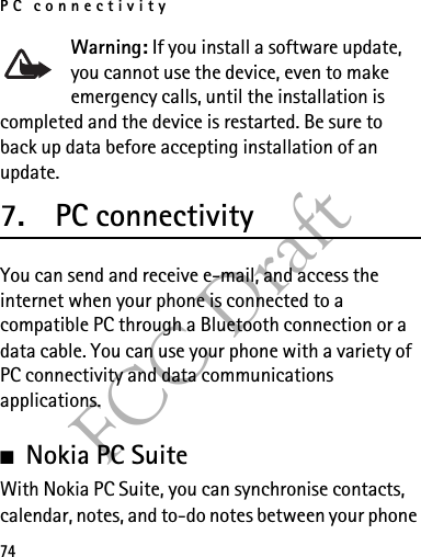 PC connectivity74FCC DraftWarning: If you install a software update, you cannot use the device, even to make emergency calls, until the installation is completed and the device is restarted. Be sure to back up data before accepting installation of an update.7. PC connectivityYou can send and receive e-mail, and access the internet when your phone is connected to a compatible PC through a Bluetooth connection or a data cable. You can use your phone with a variety of PC connectivity and data communications applications.■Nokia PC SuiteWith Nokia PC Suite, you can synchronise contacts, calendar, notes, and to-do notes between your phone 