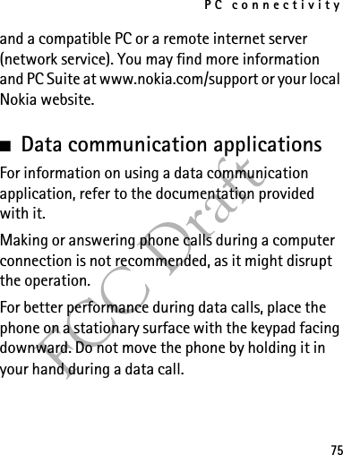 PC connectivity75FCC Draftand a compatible PC or a remote internet server (network service). You may find more information and PC Suite at www.nokia.com/support or your local Nokia website.■Data communication applicationsFor information on using a data communication application, refer to the documentation provided with it.Making or answering phone calls during a computer connection is not recommended, as it might disrupt the operation.For better performance during data calls, place the phone on a stationary surface with the keypad facing downward. Do not move the phone by holding it in your hand during a data call.
