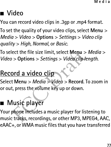 Media77FCC Draft■VideoYou can record video clips in .3gp or .mp4 format.To set the quality of your video clips, select Menu &gt; Media &gt; Video &gt; Options &gt; Settings &gt; Video clip quality &gt; High, Normal, or Basic.To select the file size limit, select Menu &gt; Media &gt; Video &gt; Options &gt; Settings &gt; Video clip length.Record a video clipSelect Menu &gt; Media &gt; Video &gt; Record. To zoom in or out, press the volume key up or down.■Music playerYour phone includes a music player for listening to music tracks, recordings, or other MP3, MPEG4, AAC, eAAC+, or WMA music files that you have transferred 