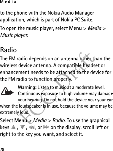 Media78FCC Draftto the phone with the Nokia Audio Manager application, which is part of Nokia PC Suite.To open the music player, select Menu &gt; Media &gt; Music player.RadioThe FM radio depends on an antenna other than the wireless device antenna. A compatible headset or enhancement needs to be attached to the device for the FM radio to function properly.Warning: Listen to music at a moderate level. Continuous exposure to high volume may damage your hearing. Do not hold the device near your ear when the loudspeaker is in use, because the volume may be extremely loud.Select Menu &gt; Media &gt; Radio. To use the graphical keys  ,  ,  , or   on the display, scroll left or right to the key you want, and select it.