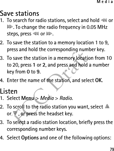 Media79FCC DraftSave stations1. To search for radio stations, select and hold   or . To change the radio frequency in 0.05 MHz steps, press   or  .2. To save the station to a memory location 1 to 9, press and hold the corresponding number key.3. To save the station in a memory location from 10 to 20, press 1 or 2, and press and hold a number key from 0 to 9.4. Enter the name of the station, and select OK.Listen1. Select Menu &gt; Media &gt; Radio. 2. To scroll to the radio station you want, select   or  , or press the headset key.3. To select a radio station location, briefly press the corresponding number keys.4. Select Options and one of the following options: