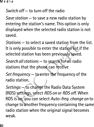 Media80FCC DraftSwitch off — to turn off the radioSave station — to save a new radio station by entering the station&apos;s name. This option is only displayed when the selected radio station is not saved.Stations — to select a saved station from the list. It is only possible to enter the station list if the selected station has been previously saved.Search all stations — to search for all radio stations that the phone can receiveSet frequency — to enter the frequency of the radio station.Settings — to change the Radio Data System (RDS) settings, select RDS on or RDS off. When RDS is on, you can select Auto-freq. change on to change to another frequency containing the same radio station when the original signal becomes weak.