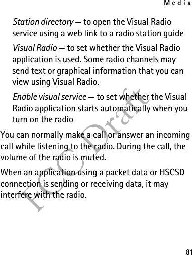 Media81FCC DraftStation directory — to open the Visual Radio service using a web link to a radio station guideVisual Radio — to set whether the Visual Radio application is used. Some radio channels may send text or graphical information that you can view using Visual Radio.Enable visual service — to set whether the Visual Radio application starts automatically when you turn on the radioYou can normally make a call or answer an incoming call while listening to the radio. During the call, the volume of the radio is muted.When an application using a packet data or HSCSD connection is sending or receiving data, it may interfere with the radio.