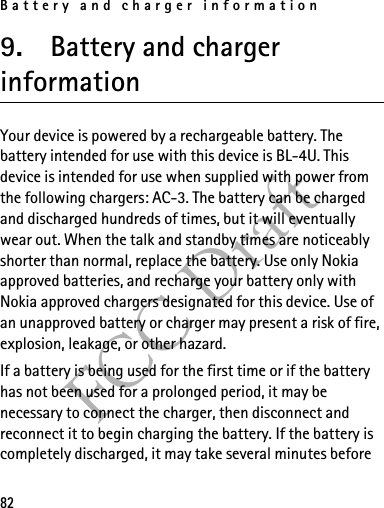 Battery and charger information82FCC Draft9. Battery and charger informationYour device is powered by a rechargeable battery. The battery intended for use with this device is BL-4U. This device is intended for use when supplied with power from the following chargers: AC-3. The battery can be charged and discharged hundreds of times, but it will eventually wear out. When the talk and standby times are noticeably shorter than normal, replace the battery. Use only Nokia approved batteries, and recharge your battery only with Nokia approved chargers designated for this device. Use of an unapproved battery or charger may present a risk of fire, explosion, leakage, or other hazard. If a battery is being used for the first time or if the battery has not been used for a prolonged period, it may be necessary to connect the charger, then disconnect and reconnect it to begin charging the battery. If the battery is completely discharged, it may take several minutes before 