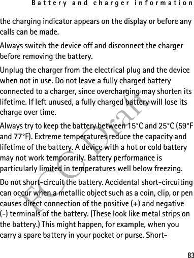 Battery and charger information83FCC Draftthe charging indicator appears on the display or before any calls can be made.Always switch the device off and disconnect the charger before removing the battery.Unplug the charger from the electrical plug and the device when not in use. Do not leave a fully charged battery connected to a charger, since overcharging may shorten its lifetime. If left unused, a fully charged battery will lose its charge over time.Always try to keep the battery between 15°C and 25°C (59°F and 77°F). Extreme temperatures reduce the capacity and lifetime of the battery. A device with a hot or cold battery may not work temporarily. Battery performance is particularly limited in temperatures well below freezing.Do not short-circuit the battery. Accidental short-circuiting can occur when a metallic object such as a coin, clip, or pen causes direct connection of the positive (+) and negative(-) terminals of the battery. (These look like metal strips on the battery.) This might happen, for example, when you carry a spare battery in your pocket or purse. Short-