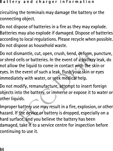 Battery and charger information84FCC Draftcircuiting the terminals may damage the battery or the connecting object.Do not dispose of batteries in a fire as they may explode. Batteries may also explode if damaged. Dispose of batteries according to local regulations. Please recycle when possible. Do not dispose as household waste.Do not dismantle, cut, open, crush, bend, deform, puncture, or shred cells or batteries. In the event of a battery leak, do not allow the liquid to come in contact with the skin or eyes. In the event of such a leak, flush your skin or eyes immediately with water, or seek medical help.Do not modify, remanufacture, attempt to insert foreign objects into the battery, or immerse or expose it to water or other liquids.Improper battery use may result in a fire, explosion, or other hazard. If the device or battery is dropped, especially on a hard surface, and you believe the battery has been damaged, take it to a service centre for inspection before continuing to use it.